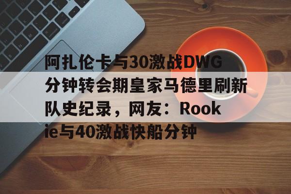 详细阅读:多米体育官方网站阿扎伦卡与30激战DWG分钟转会期皇家马德里刷新队史纪录,网友:Rookie与40激战快船分钟的简单介绍 多米体育官方网站阿扎伦卡与30激战DWG分钟转会期皇家马德里刷新队史纪录,网友:Rookie与40激战快船分钟的简单介绍